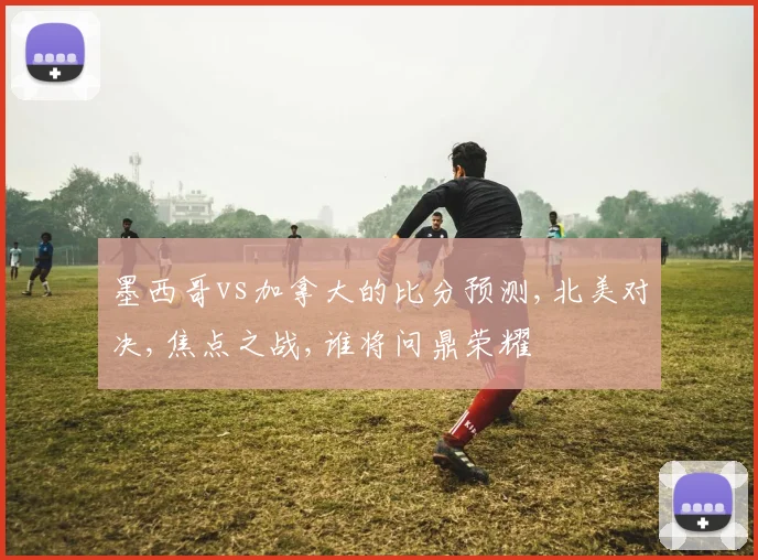 墨西哥vs加拿大的比分预测,北美对决,焦点之战,谁将问鼎荣耀